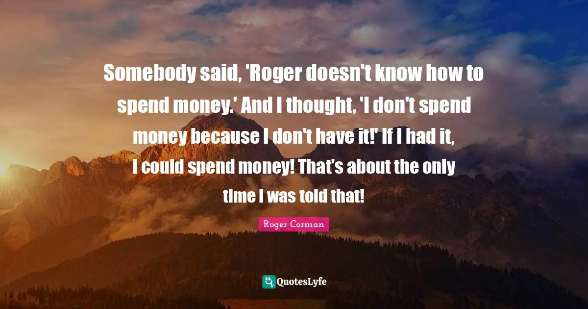 Roger Quotes: "Somebody said, 'Roger doesn't know how to spend money.' And I thought, 'I don't spend money because I don't have it!' If I had it, I could spend money! That's about the only time I was told that!"