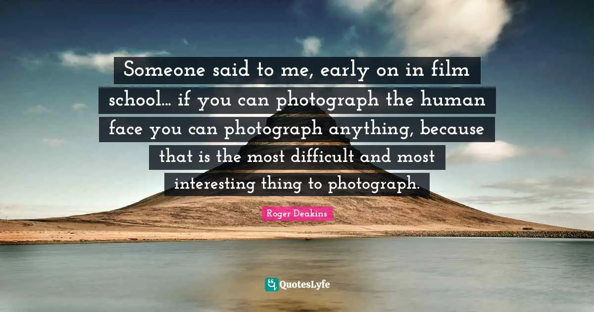 Someone said to me, early on in film school... if you can photograph the human face you can photograph anything, because that is the most difficult and most interesting thing to photograph.