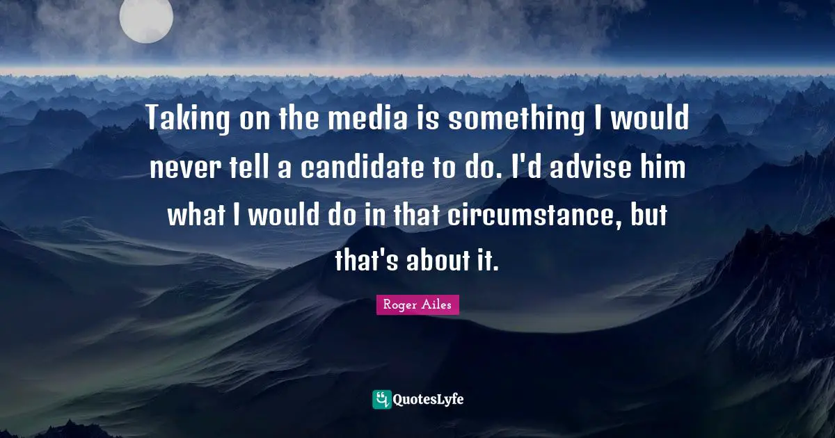 Taking on the media is something I would never tell a candidate to do. I'd advise him what I would do in that circumstance, but that's about it.