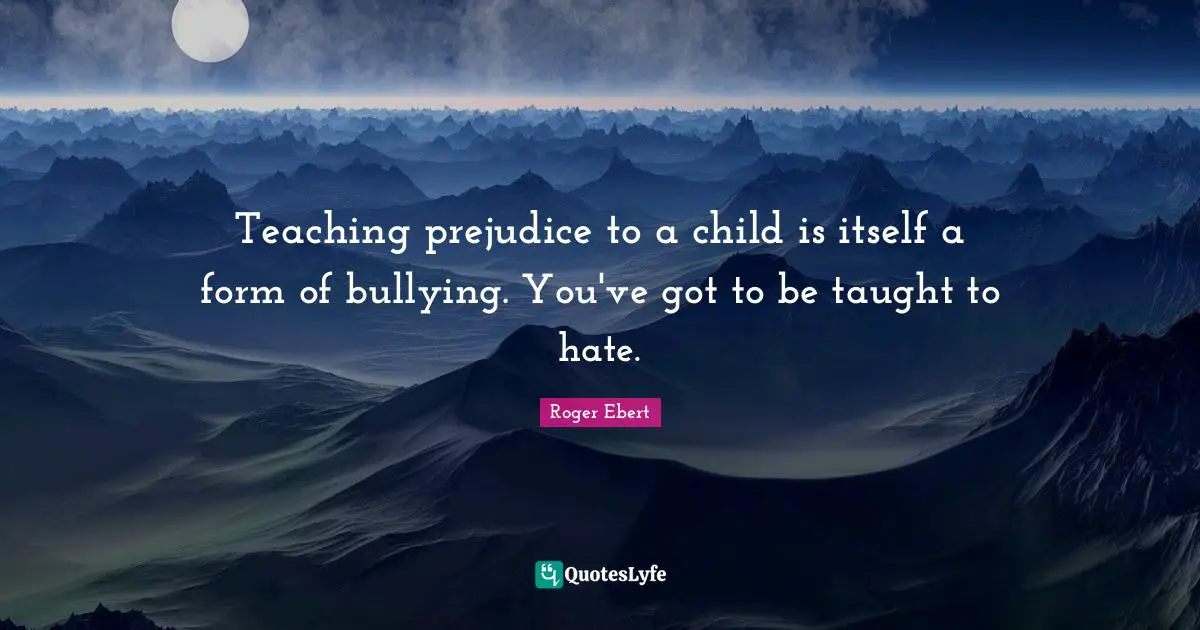 Roger Ebert Quotes: "Teaching prejudice to a child is itself a form of bullying. You've got to be taught to hate."