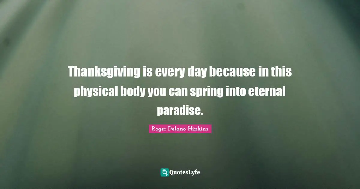 Thanksgiving is every day because in this physical body you can spring into eternal paradise.