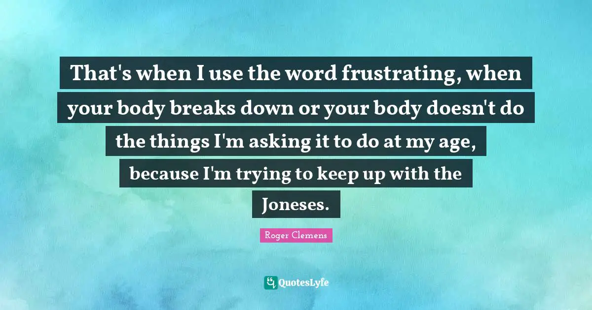 That's when I use the word frustrating, when your body breaks down or your body doesn't do the things I'm asking it to do at my age, because I'm trying to keep up with the Joneses.