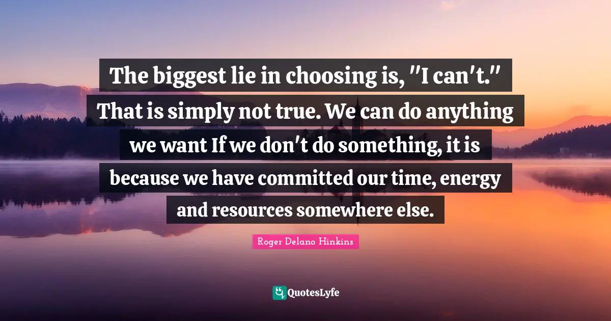 The biggest lie in choosing is, "I can't." That is simply not true. We can do anything we want If we don't do something, it is because we have committed our time, energy and resources somewhere else.