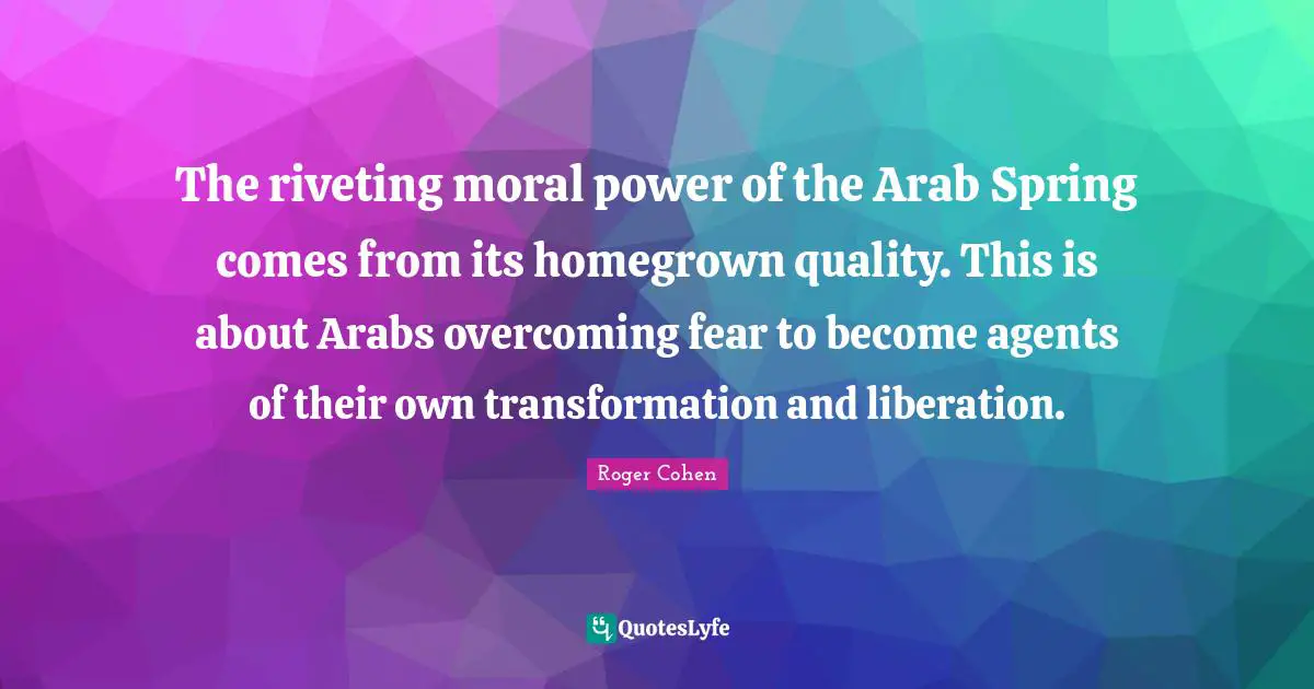 The riveting moral power of the Arab Spring comes from its homegrown quality. This is about Arabs overcoming fear to become agents of their own transformation and liberation.