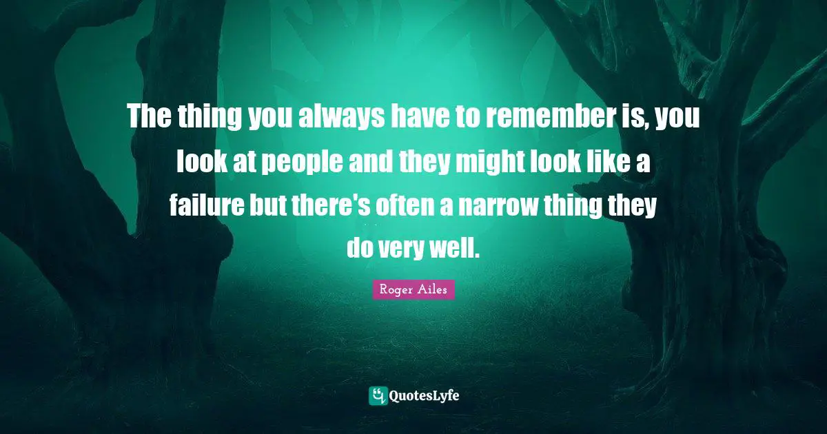 The thing you always have to remember is, you look at people and they might look like a failure but there's often a narrow thing they do very well.