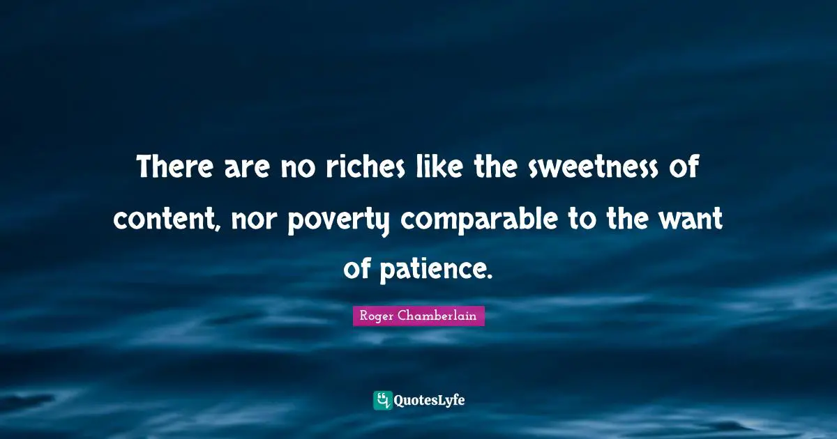 Roger Chamberlain Quotes: "There are no riches like the sweetness of content, nor poverty comparable to the want of patience."