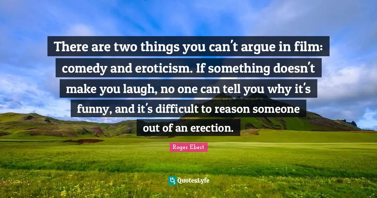 There are two things you can't argue in film: comedy and eroticism. If something doesn't make you laugh, no one can tell you why it's funny, and it's difficult to reason someone out of an erection.
