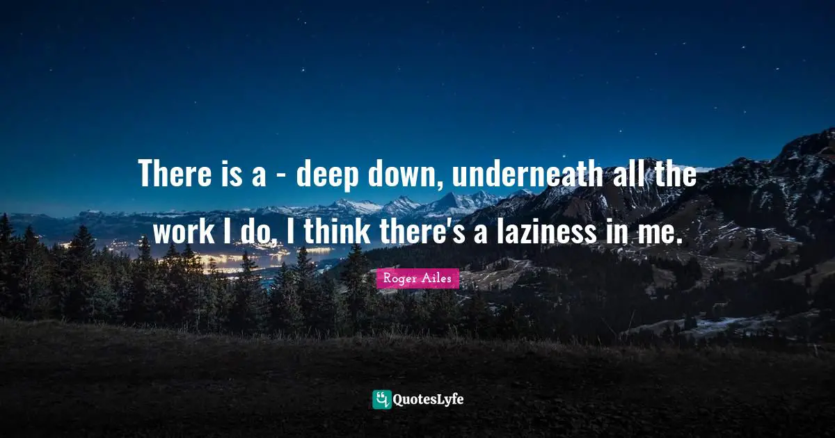 There is a - deep down, underneath all the work I do, I think there's a laziness in me.