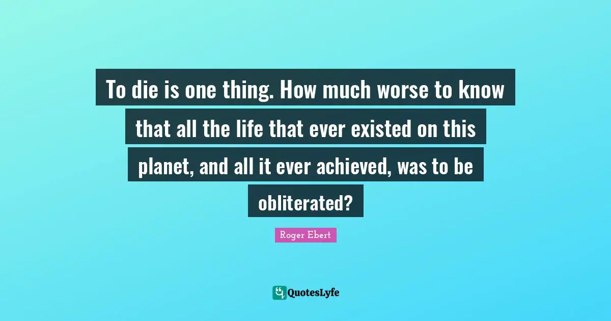 To die is one thing. How much worse to know that all the life that ever existed on this planet, and all it ever achieved, was to be obliterated?