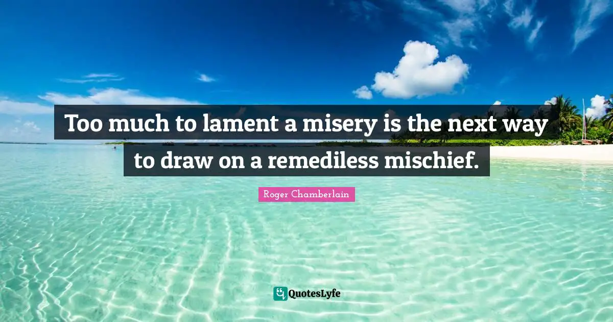 Roger Chamberlain Quotes: "Too much to lament a misery is the next way to draw on a remediless mischief."
