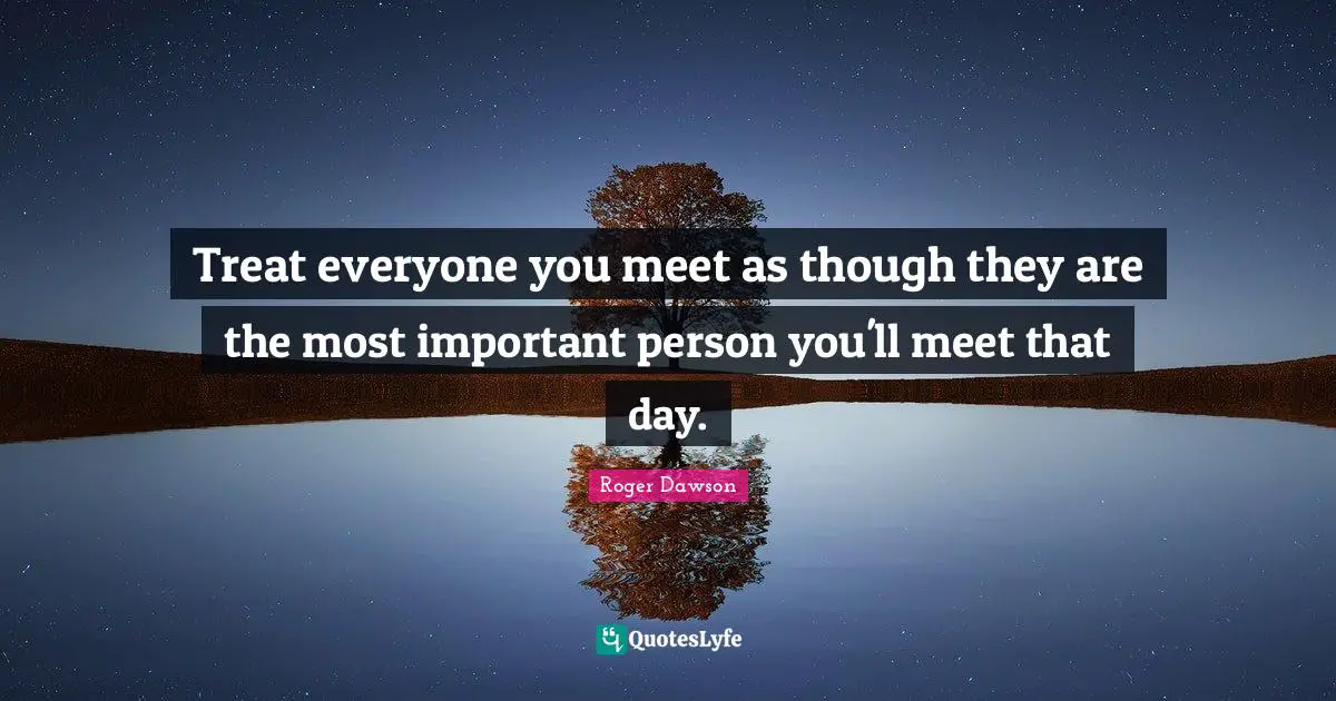 Treat everyone you meet as though they are the most important person you'll meet that day.