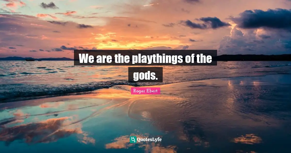 We are the playthings of the gods.