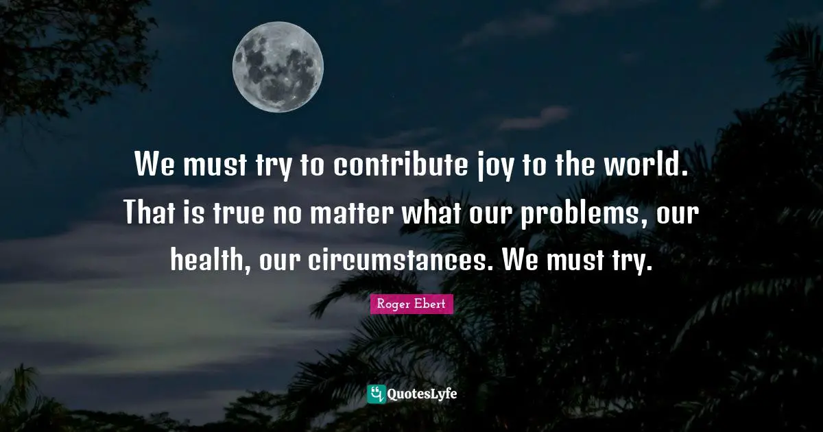 We must try to contribute joy to the world. That is true no matter what our problems, our health, our circumstances. We must try.