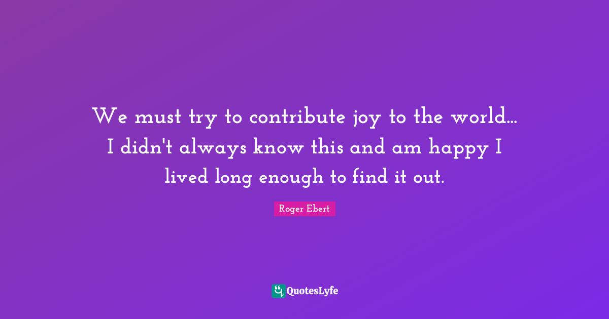 We must try to contribute joy to the world... I didn't always know this and am happy I lived long enough to find it out.
