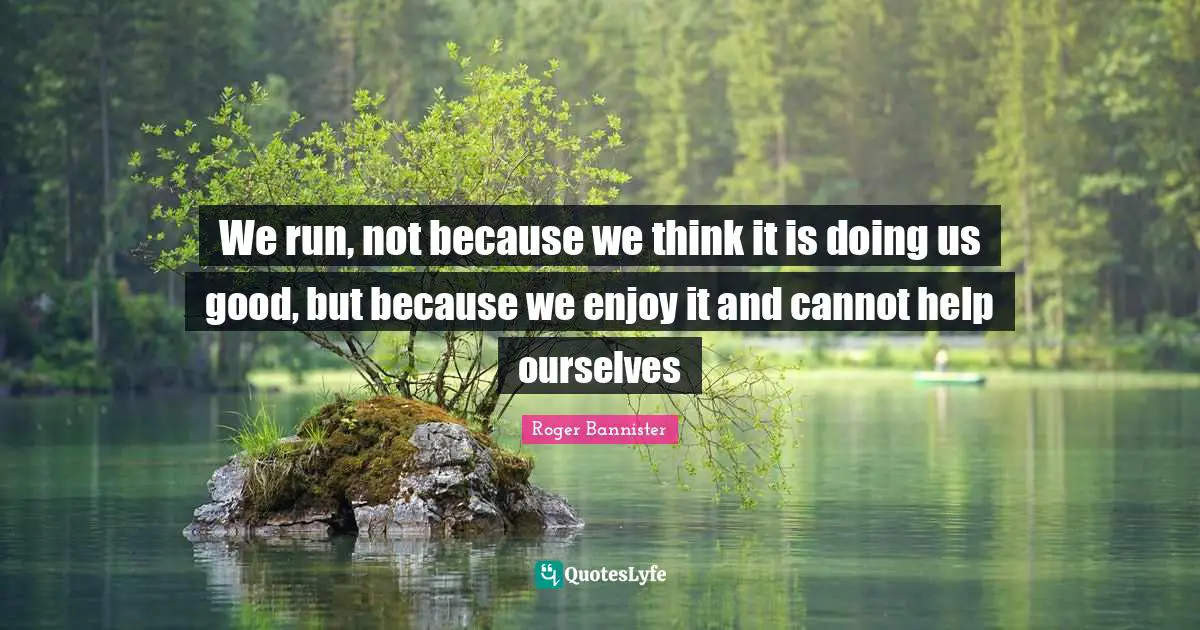We run, not because we think it is doing us good, but because we enjoy it and cannot help ourselves