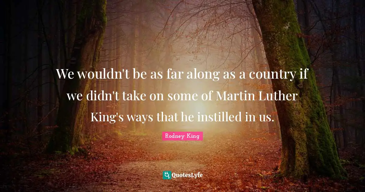 We wouldn't be as far along as a country if we didn't take on some of Martin Luther King's ways that he instilled in us.