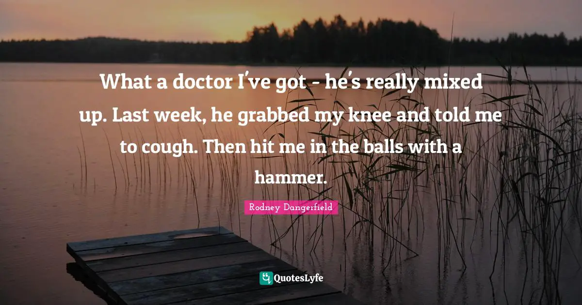 What a doctor I've got - he's really mixed up. Last week, he grabbed my knee and told me to cough. Then hit me in the balls with a hammer.