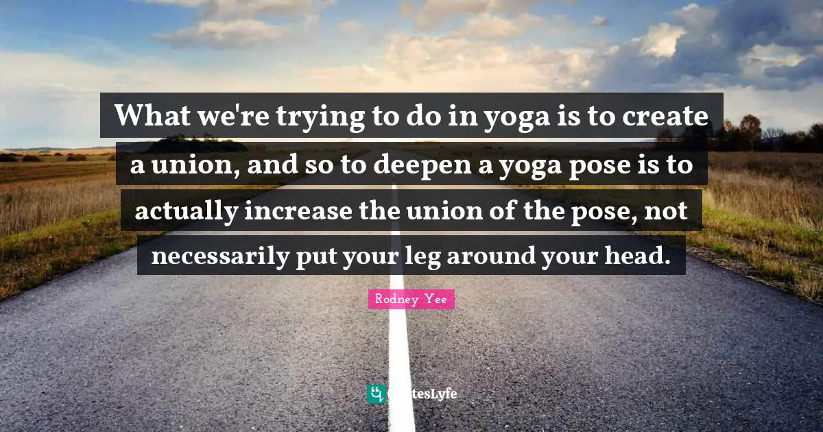 What we're trying to do in yoga is to create a union, and so to deepen a yoga pose is to actually increase the union of the pose, not necessarily put your leg around your head.