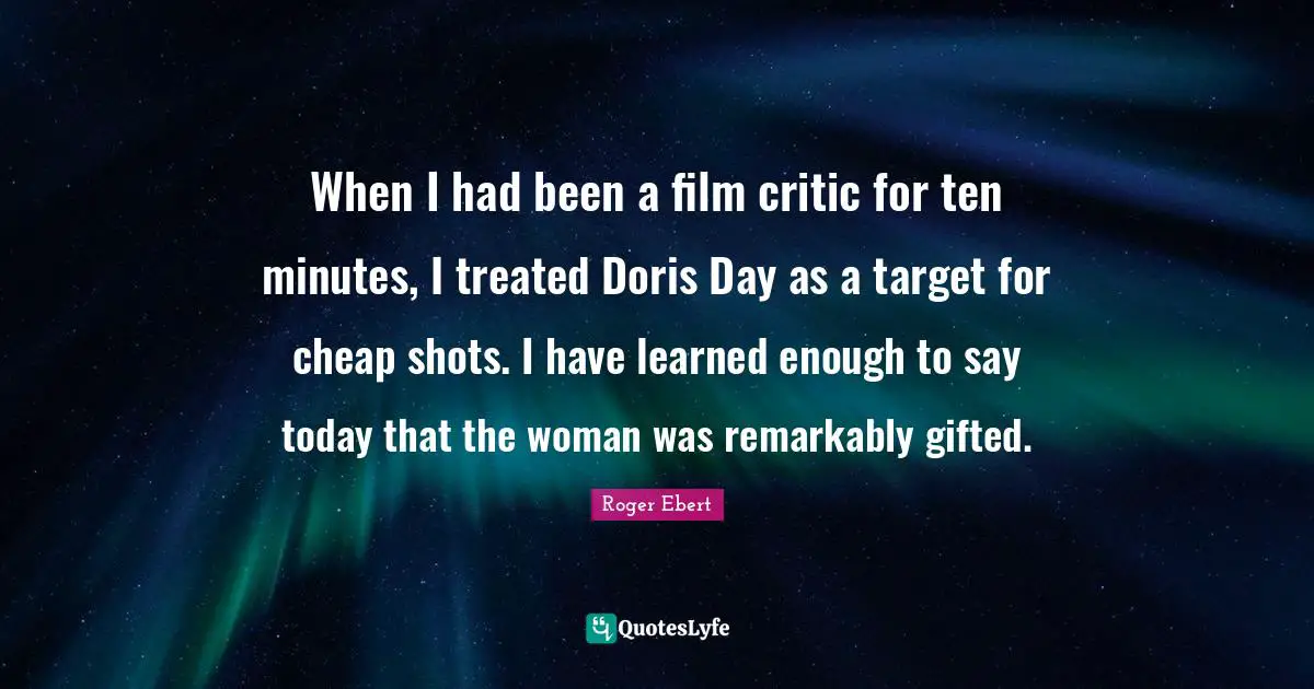 When I had been a film critic for ten minutes, I treated Doris Day as a target for cheap shots. I have learned enough to say today that the woman was remarkably gifted.