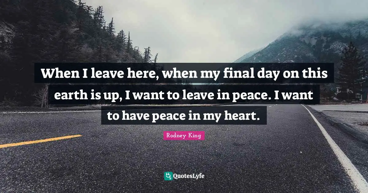 When I leave here, when my final day on this earth is up, I want to leave in peace. I want to have peace in my heart.