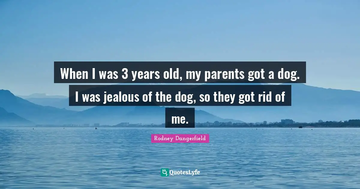 When I was 3 years old, my parents got a dog. I was jealous of the dog, so they got rid of me.