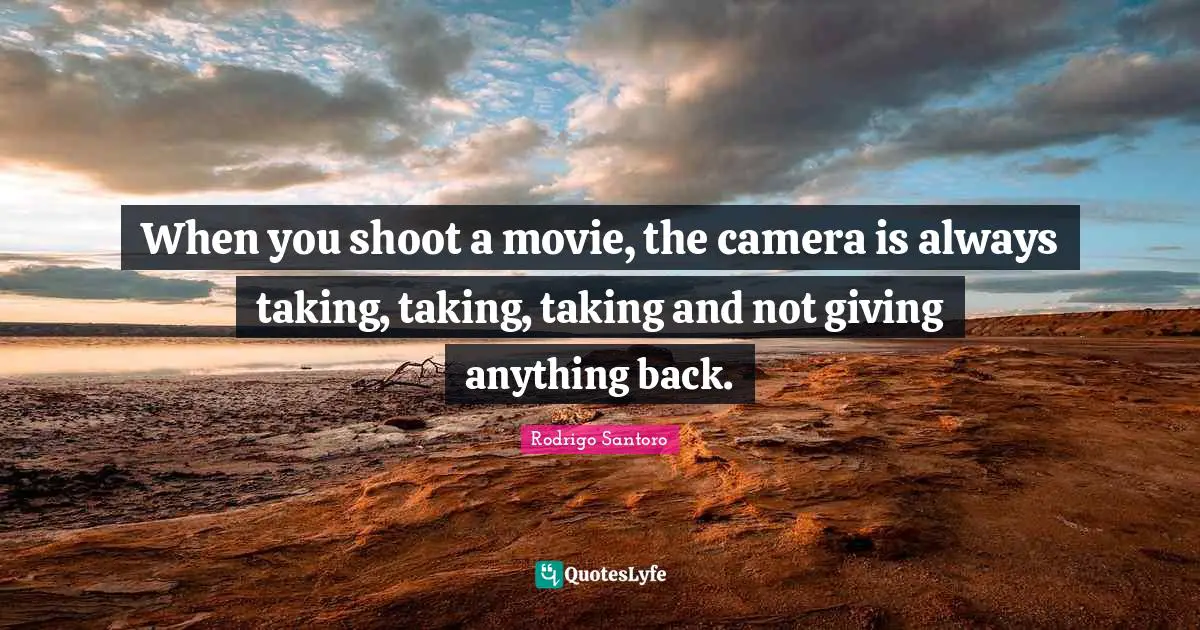When you shoot a movie, the camera is always taking, taking, taking and not giving anything back.