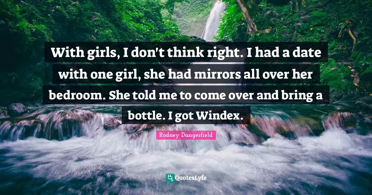 With girls, I don't think right. I had a date with one girl, she had mirrors all over her bedroom. She told me to come over and bring a bottle. I got Windex.