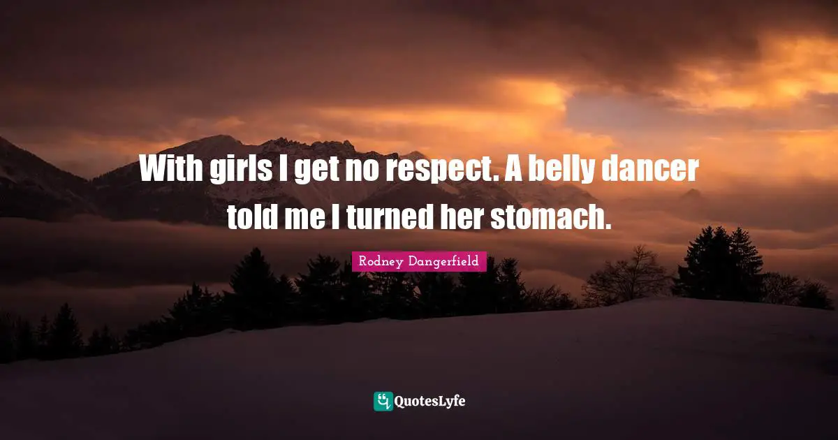With girls I get no respect. A belly dancer told me I turned her stomach.