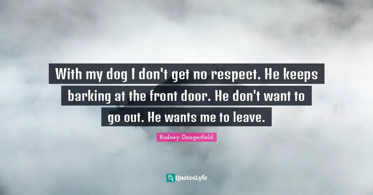 With my dog I don't get no respect. He keeps barking at the front door. He don't want to go out. He wants me to leave.