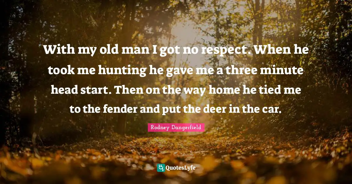 With my old man I got no respect. When he took me hunting he gave me a three minute head start. Then on the way home he tied me to the fender and put the deer in the car.