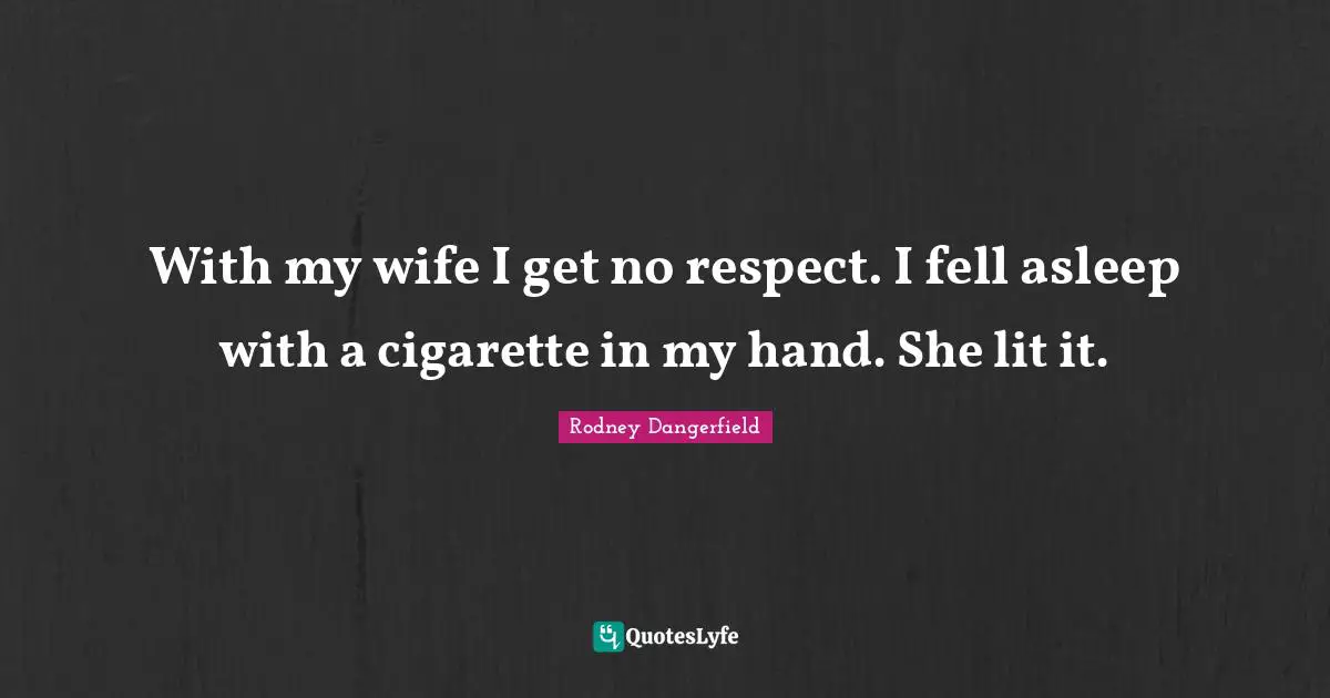 With my wife I get no respect. I fell asleep with a cigarette in my hand. She lit it.