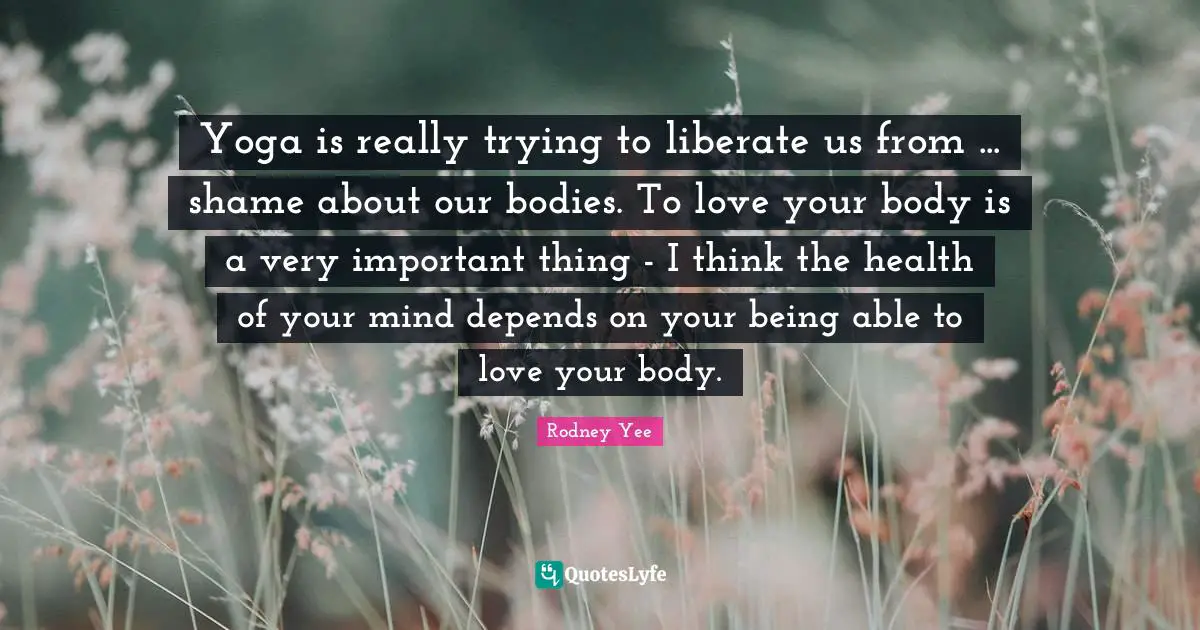 Yoga is really trying to liberate us from ... shame about our bodies. To love your body is a very important thing - I think the health of your mind depends on your being able to love your body.