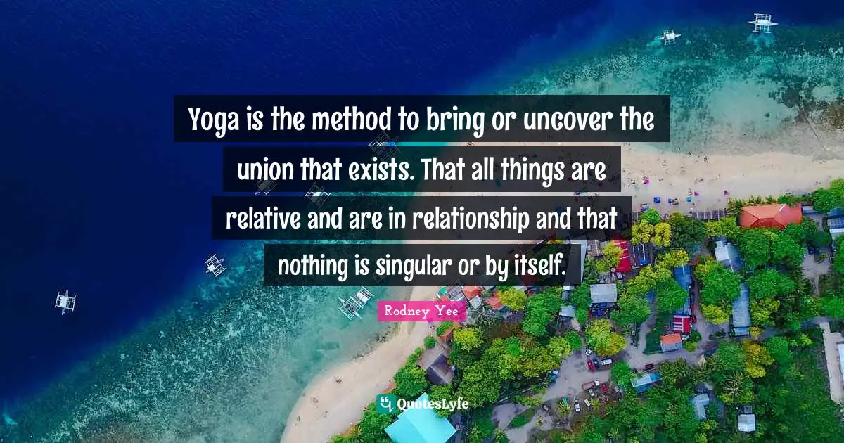 Yoga is the method to bring or uncover the union that exists. That all things are relative and are in relationship and that nothing is singular or by itself.
