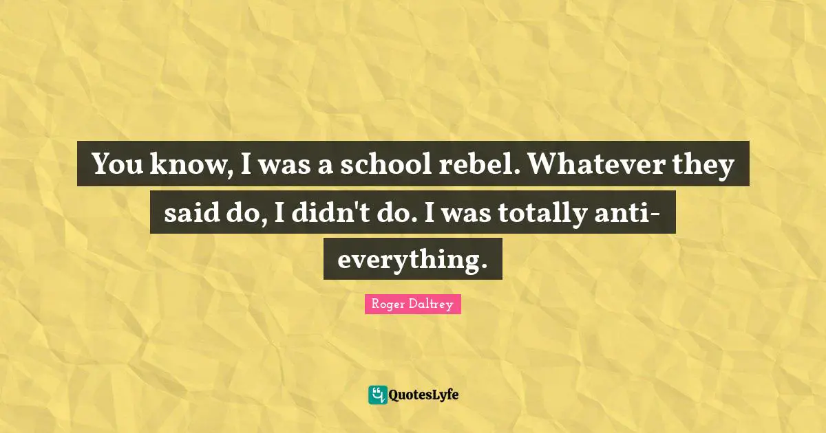 You know, I was a school rebel. Whatever they said do, I didn't do. I was totally anti-everything.