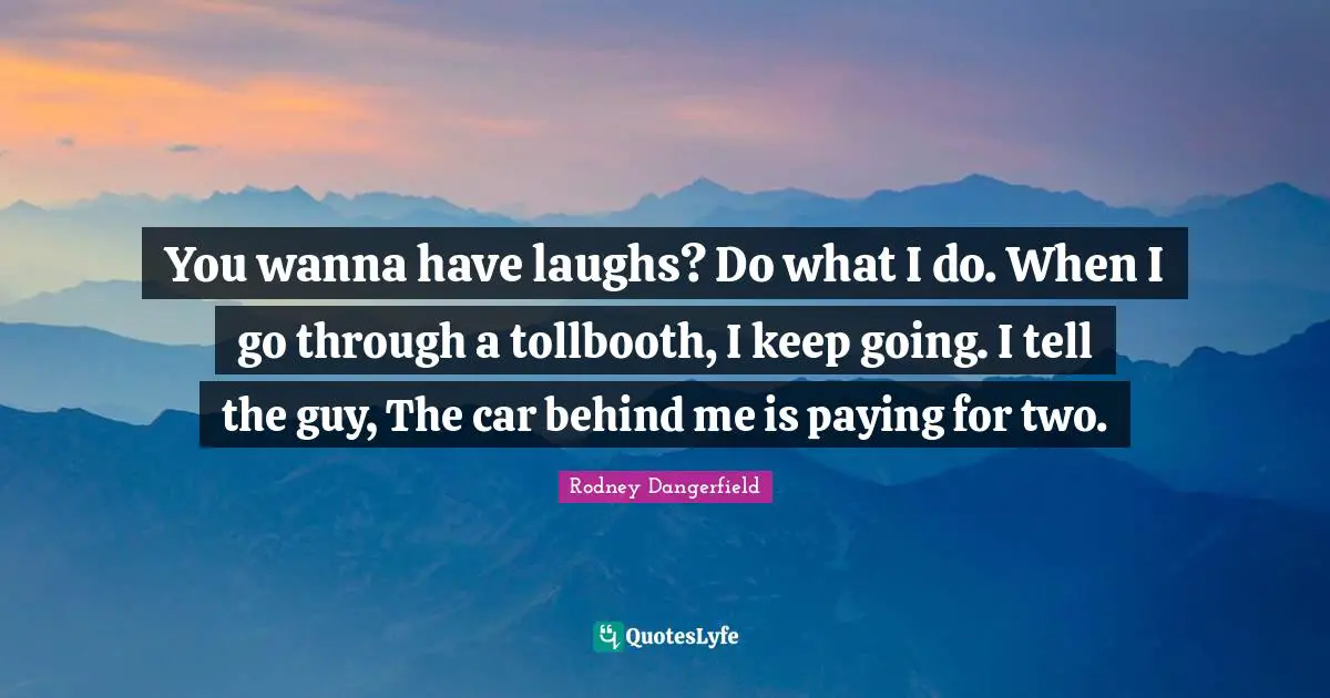 You wanna have laughs? Do what I do. When I go through a tollbooth, I keep going. I tell the guy, The car behind me is paying for two.