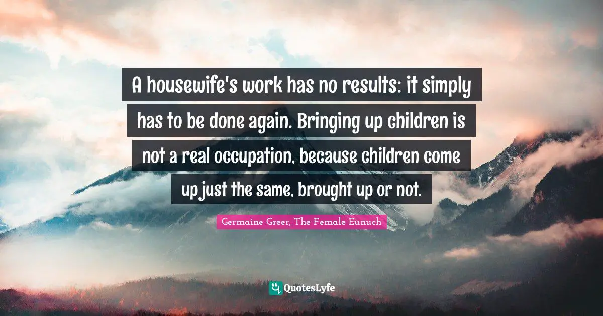 A housewife's work has no results: it simply has to be done again. Bringing up children is not a real occupation, because children come up just the same, brought up or not.