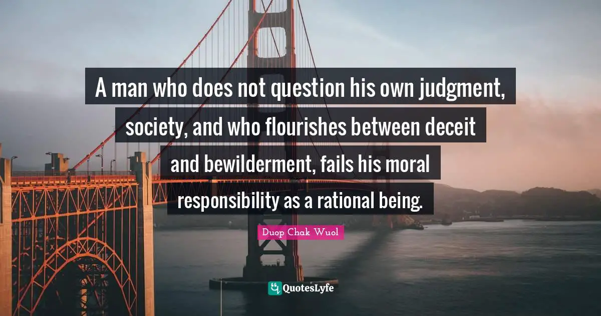 A man who does not question his own judgment, society, and who flourishes between deceit and bewilderment, fails his moral responsibility as a rational being.
