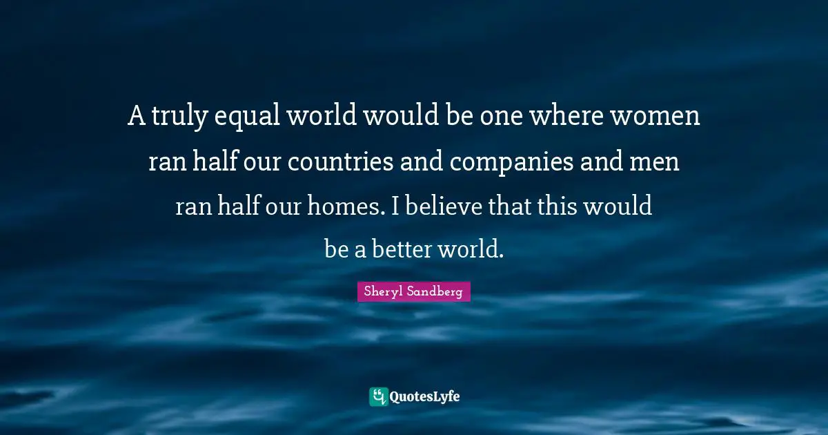 A truly equal world would be one where women ran half our countries and companies and men ran half our homes. I believe that this would be a better world.