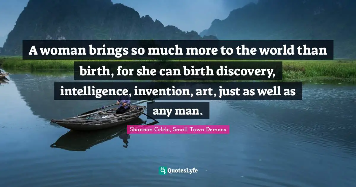 A woman brings so much more to the world than birth, for she can birth discovery, intelligence, invention, art, just as well as any man.