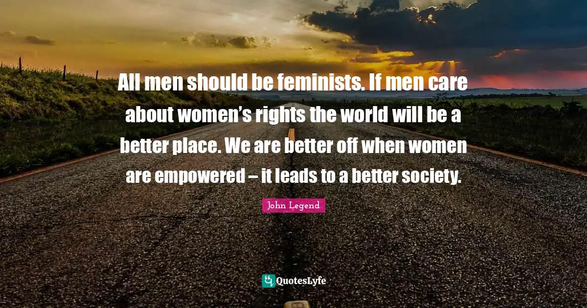All men should be feminists. If men care about women’s rights the world will be a better place. We are better off when women are empowered – it leads to a better society.
