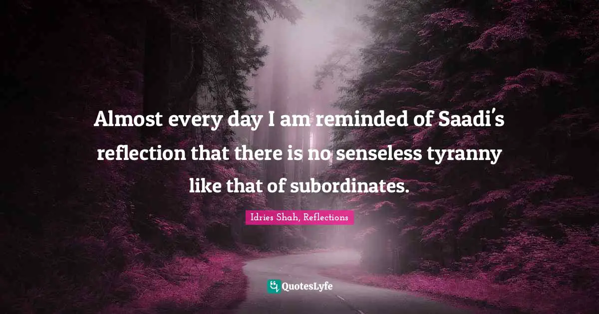 Idries Shah, Reflections Quotes: "Almost every day I am reminded of Saadi's reflection that there is no senseless tyranny like that of subordinates."