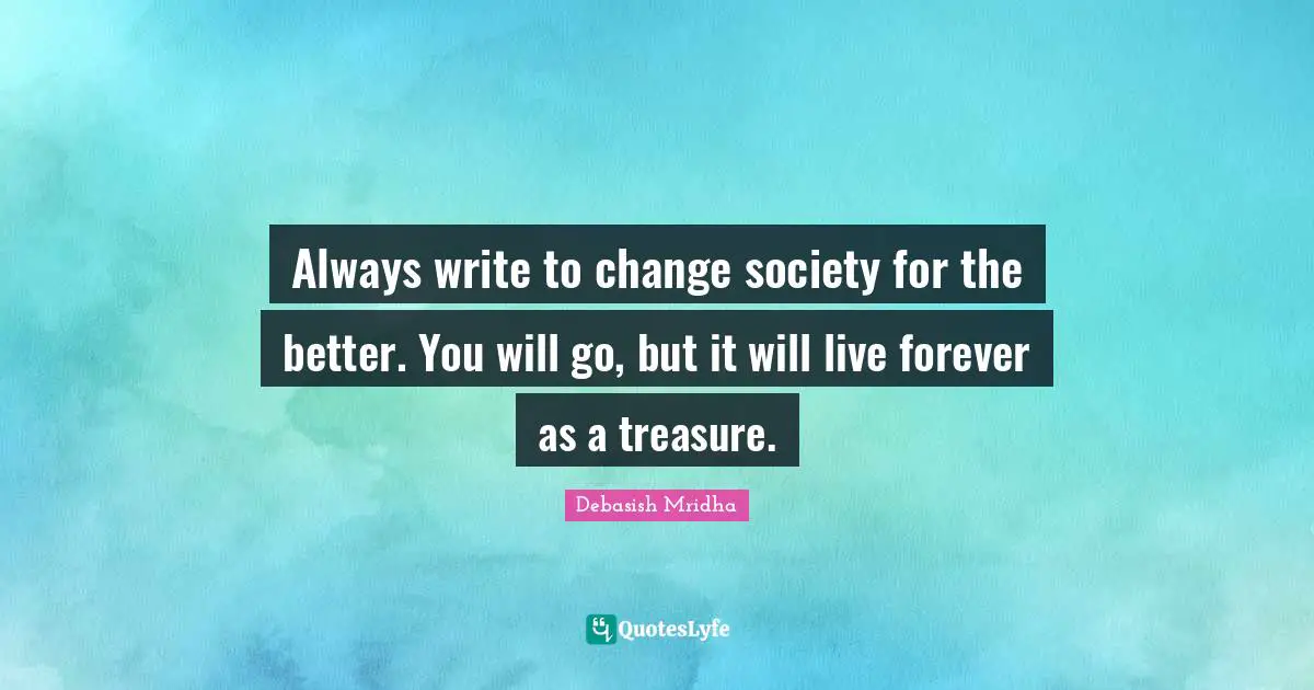 Always write to change society for the better. You will go, but it will live forever as a treasure.