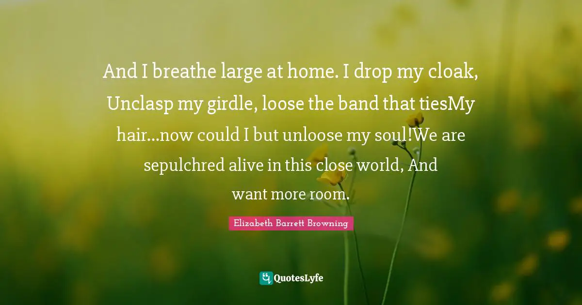 And I breathe large at home. I drop my cloak, Unclasp my girdle, loose the band that tiesMy hair...now could I but unloose my soul!We are sepulchred alive in this close world, And want more room.