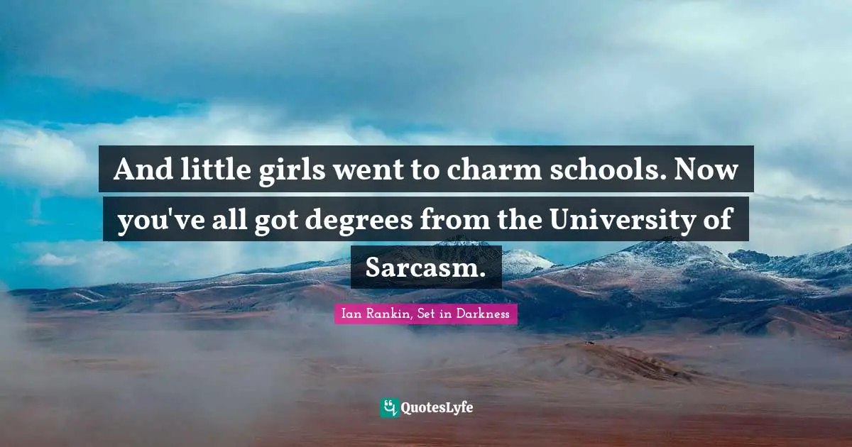 And little girls went to charm schools. Now you've all got degrees from the University of Sarcasm.