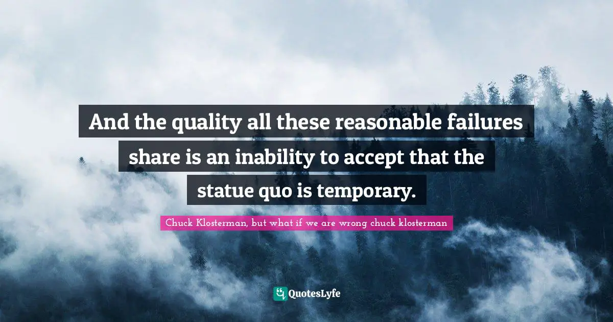 And the quality all these reasonable failures share is an inability to accept that the statue quo is temporary.