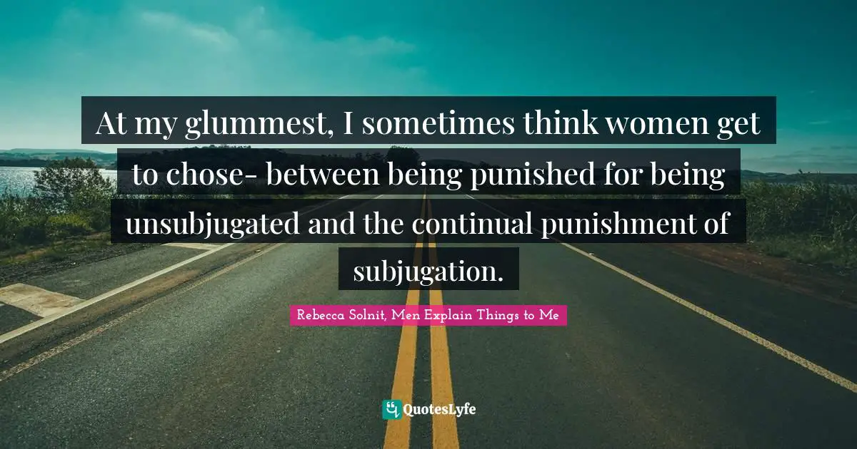 At my glummest, I sometimes think women get to chose- between being punished for being unsubjugated and the continual punishment of subjugation.