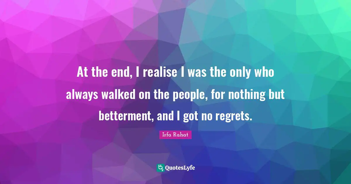 At the end, I realise I was the only who always walked on the people, for nothing but betterment, and I got no regrets.