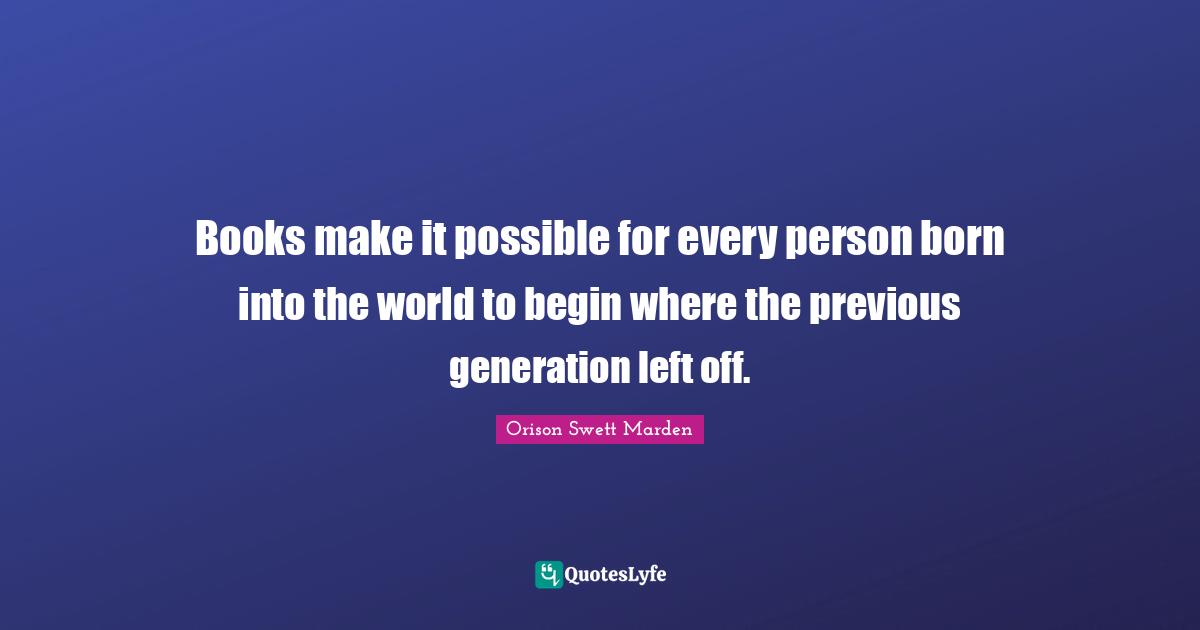 Books make it possible for every person born into the world to begin where the previous generation left off.