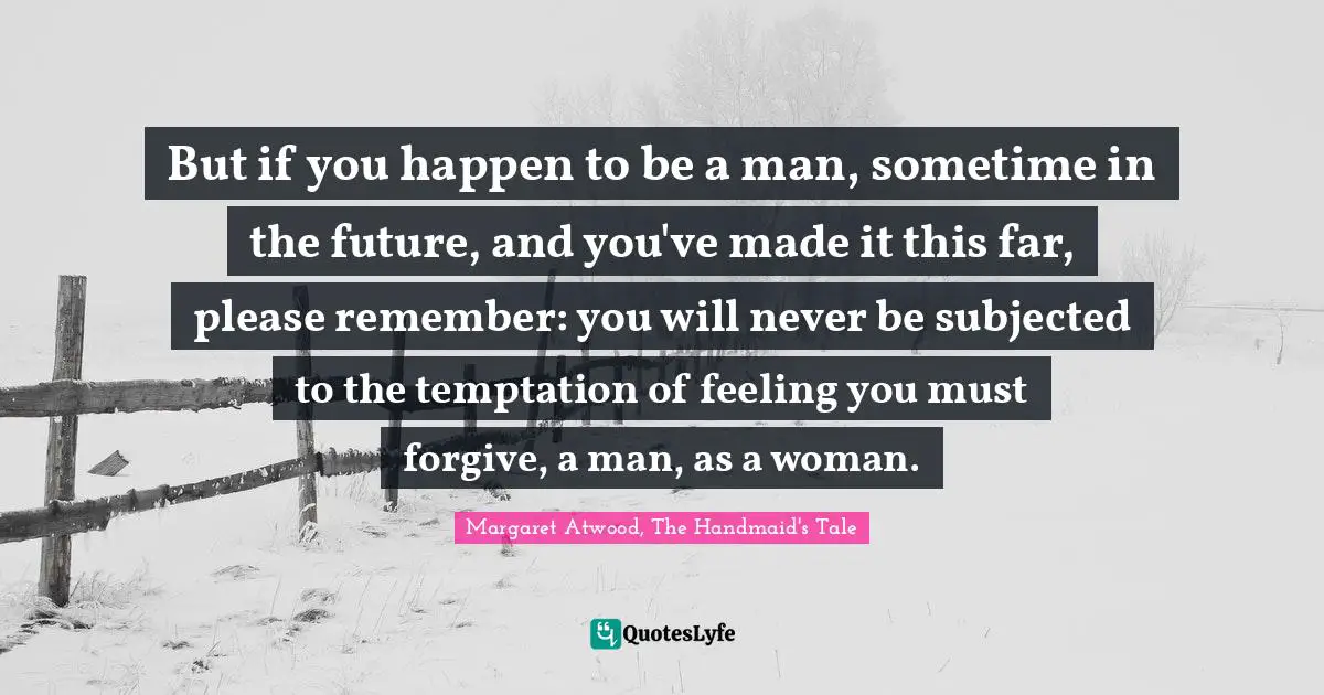 But if you happen to be a man, sometime in the future, and you've made it this far, please remember: you will never be subjected to the temptation of feeling you must forgive, a man, as a woman.