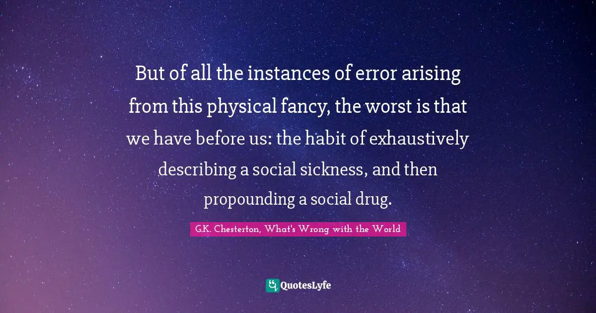 But of all the instances of error arising from this physical fancy, the worst is that we have before us: the habit of exhaustively describing a social sickness, and then propounding a social drug.